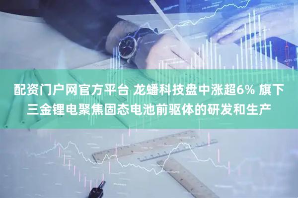 配资门户网官方平台 龙蟠科技盘中涨超6% 旗下三金锂电聚焦固态电池前驱体的研发和生产