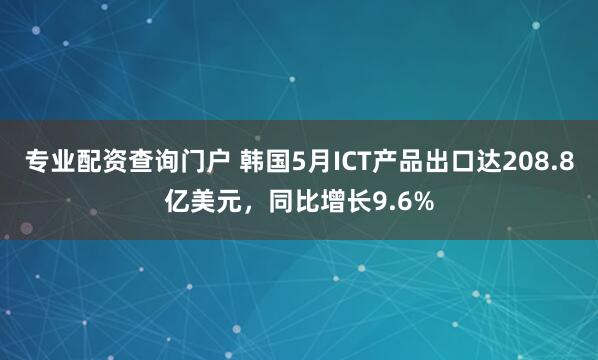 专业配资查询门户 韩国5月ICT产品出口达208.8亿美元，同比增长9.6%