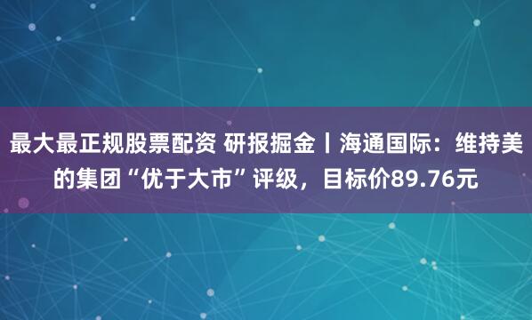 最大最正规股票配资 研报掘金丨海通国际：维持美的集团“优于大市”评级，目标价89.76元