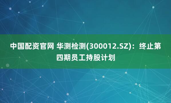 中国配资官网 华测检测(300012.SZ)：终止第四期员工持股计划