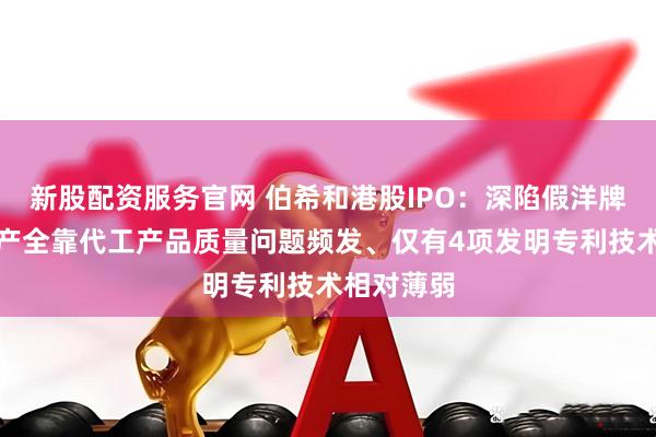 新股配资服务官网 伯希和港股IPO：深陷假洋牌之争、生产全靠代工产品质量问题频发、仅有4项发明专利技术相对薄弱