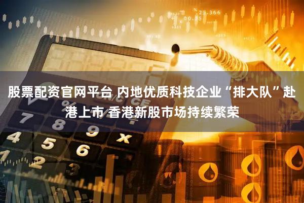 股票配资官网平台 内地优质科技企业“排大队”赴港上市 香港新股市场持续繁荣