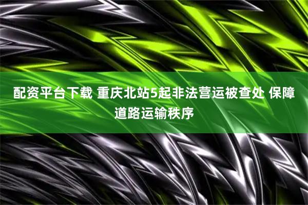 配资平台下载 重庆北站5起非法营运被查处 保障道路运输秩序