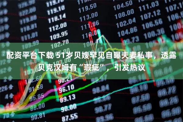 配资平台下载 51岁贝嫂罕见自曝夫妻私事，透露贝克汉姆有“瑕疵”，引发热议