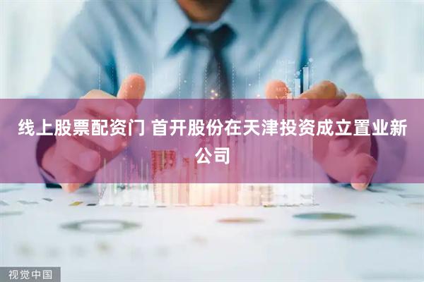 线上股票配资门 首开股份在天津投资成立置业新公司