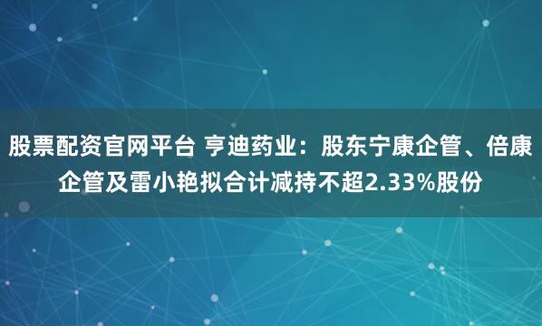 股票配资官网平台 亨迪药业：股东宁康企管、倍康企管及雷小艳拟合计减持不超2.33%股份
