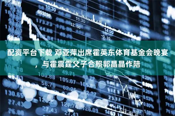 配资平台下载 邓亚萍出席霍英东体育基金会晚宴，与霍震霆父子合照郭晶晶作陪